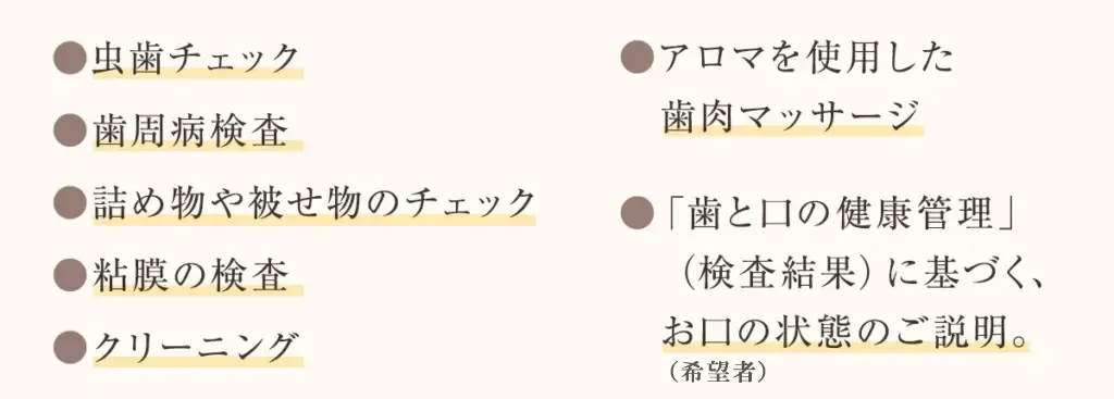 虫歯チェック 歯周病検査 詰め物や被せ物のチェック 粘膜の検査 クリーニング アロマを使用した歯肉マッサージ 「歯と口の健康管理」(検査結果)に基づく、お口の状態のご説明。