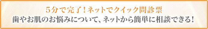 5分で完了！ネットでクイック問診票歯やお肌のお悩みについて、ネットから簡単に相談できる！