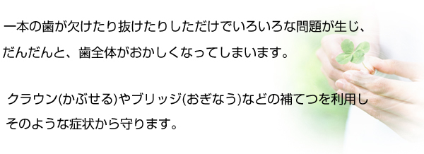 一本の歯が欠けたり抜けたりしただけでいろいろな問題が生じ、だんだんと、歯全体がおかしくなってしまいます。クラウン（かぶせる）やブリッジ（おぎなう）などの補てつを利用しそのような症状から守ります。